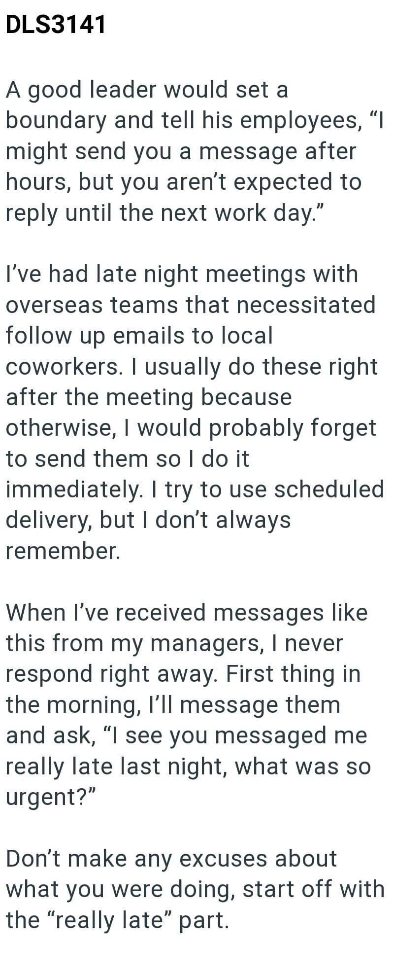 DLS3141 A good leader would set a boundary and tell his employees, "I might send you a message after hours, but you aren't expected to reply until the next work day." I've had late night meetings with overseas teams that necessitated follow up emails to local coworkers. I usually do these right after the meeting because otherwise, I would probably forget to send them so I do it immediately. I try to use scheduled delivery, but I don't always remember. When I've received messages like this from m