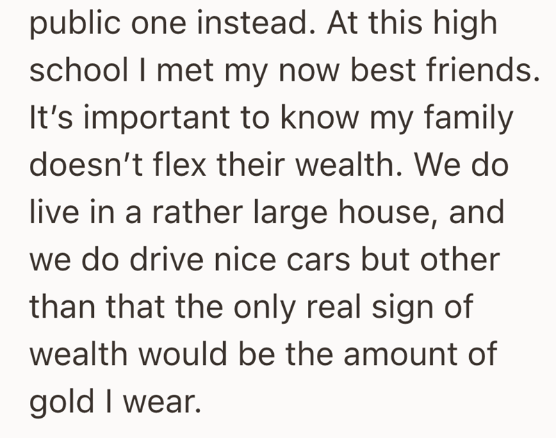 public one instead. At this high school I met my now best friends. It's important to know my family doesn't flex their wealth. We do live in a rather large house, and we do drive nice cars but other than that the only real sign of wealth would be the amount of gold I wear.