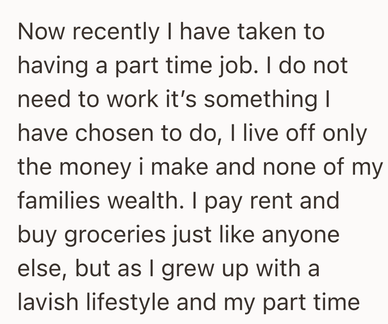 Now recently I have taken to having a part time job. I do not need to work it's something I have chosen to do, I live off only the money i make and none of my families wealth. I pay rent and buy groceries just like anyone else, but as I grew up with a lavish lifestyle and my part time