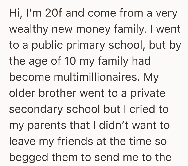 Hi, I'm 20f and come from a very wealthy new money family. I went to a public primary school, but by the age of 10 my family had become multimillionaires. My older brother went to a private secondary school but I cried to my parents that I didn't want to leave my friends at the time so begged them to send me to the