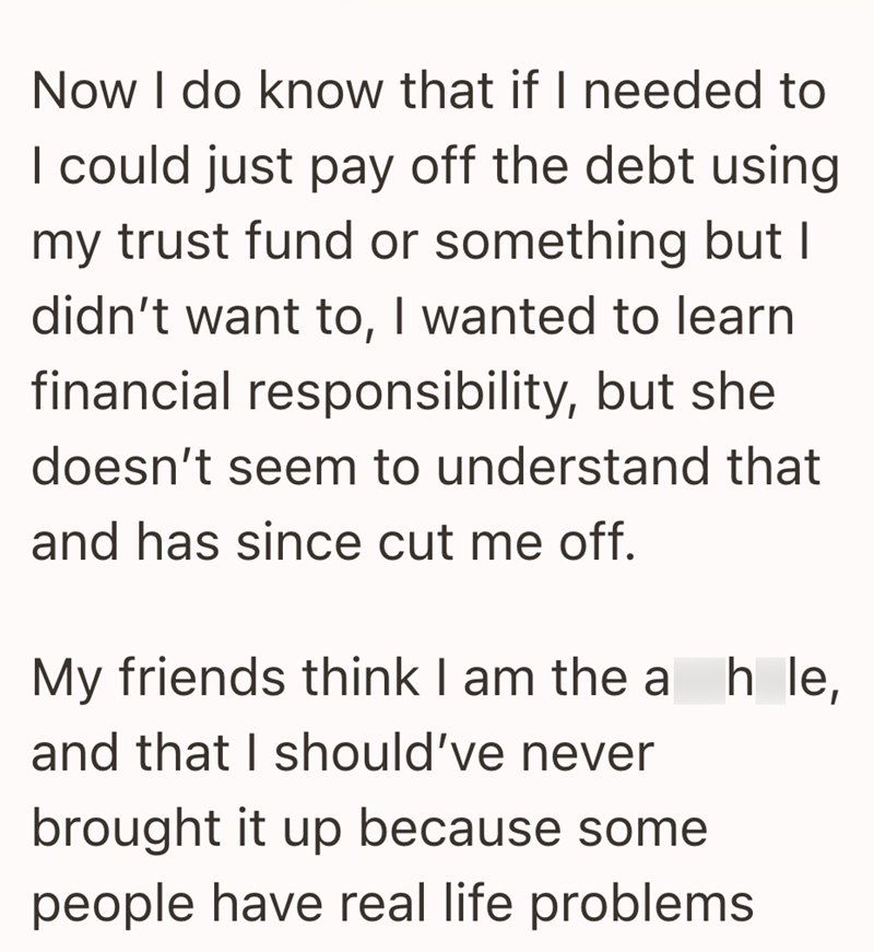 Now I do know that if I needed to I could just pay off the debt using my trust fund or something but I didn't want to, I wanted to learn financial responsibility, but she doesn't seem to understand that and has since cut me off. My friends think I am the ah le, and that I should've never brought it up because some people have real life problems
