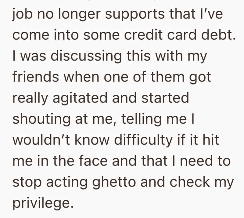 job no longer supports that I've come into some credit card debt. I was discussing this with my friends when one of them got really agitated and started shouting at me, telling me I wouldn't know difficulty if it hit me in the face and that I need to stop acting ghetto and check my privilege.