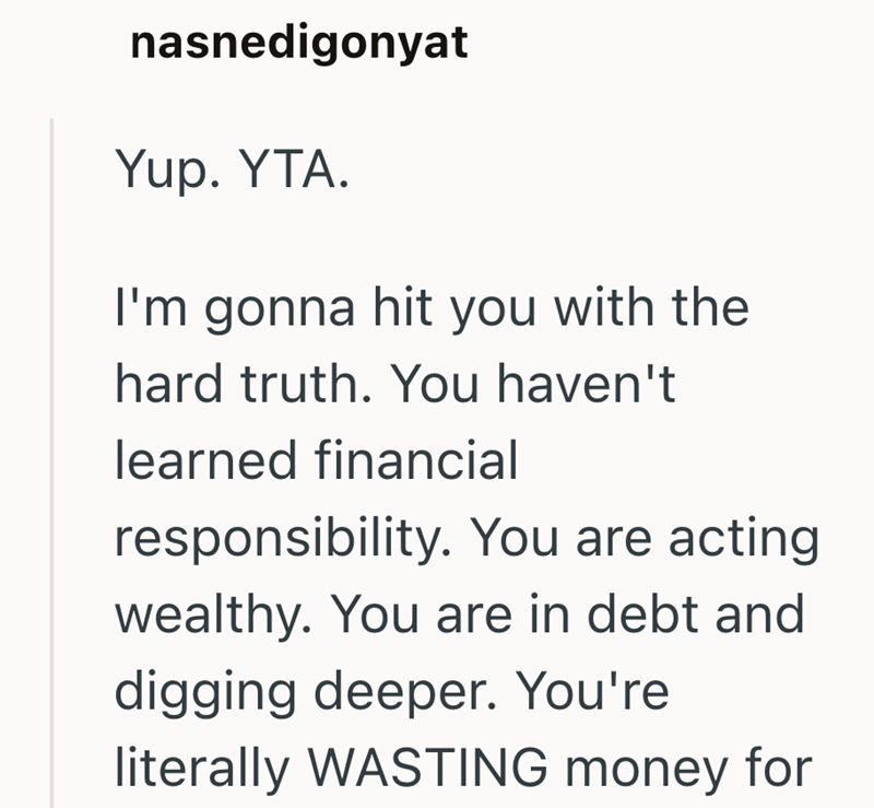 nasnedigonyat Yup. YTA. I'm gonna hit you with the hard truth. You haven't learned financial responsibility. You are acting wealthy. You are in debt and digging deeper. You're literally WASTING money for