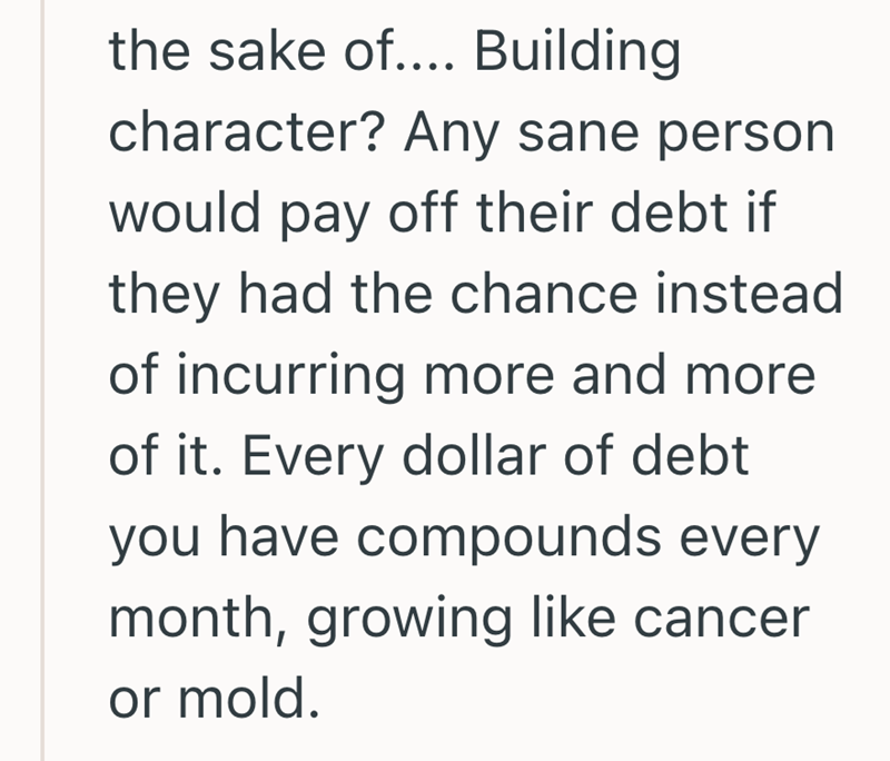 the sake of.... Building character? Any sane person would pay off their debt if they had the chance instead of incurring more and more of it. Every dollar of debt you have compounds every month, growing like cancer or mold.