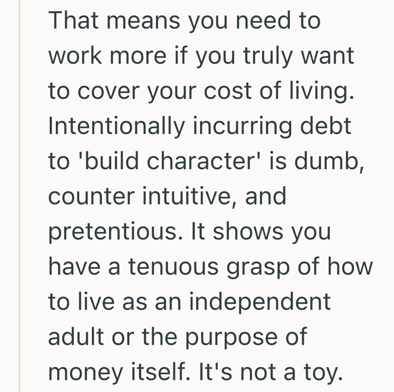 That means you need to work more if you truly want to cover your cost of living. Intentionally incurring debt to 'build character' is dumb, counter intuitive, and pretentious. It shows you have a tenuous grasp of how to live as an independent adult or the purpose of money itself. It's not a toy.