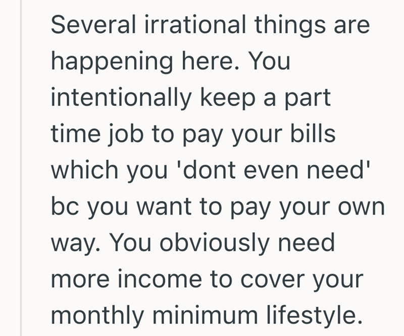 Several irrational things are happening here. You intentionally keep a part time job to pay your bills which you 'dont even need' bc you want to pay your own way. You obviously need more income to cover your monthly minimum lifestyle.