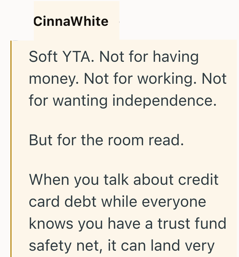 CinnaWhite Soft YTA. Not for having money. Not for working. Not for wanting independence. But for the room read. When you talk about credit card debt while everyone knows you have a trust fund safety net, it can land very
