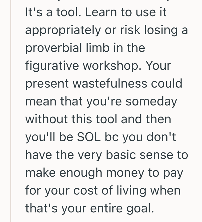 It's a tool. Learn to use it appropriately or risk losing a proverbial limb in the figurative workshop. Your present wastefulness could mean that you're someday without this tool and then you'll be SOL bc you don't have the very basic sense to make enough money to pay for your cost of living when that's your entire goal.