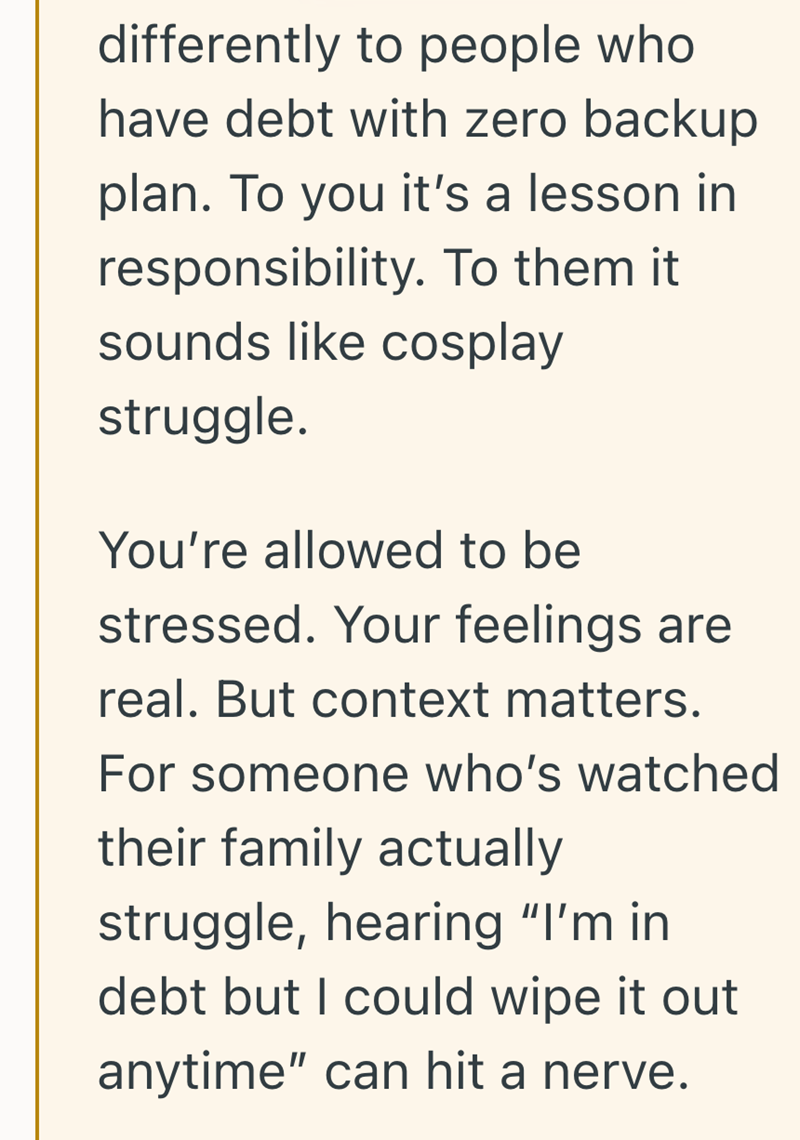 differently to people who have debt with zero backup plan. To you it's a lesson in responsibility. To them it sounds like cosplay struggle. You're allowed to be stressed. Your feelings are real. But context matters. For someone who's watched their family actually struggle, hearing "I'm in debt but I could wipe it out anytime" can hit a nerve.