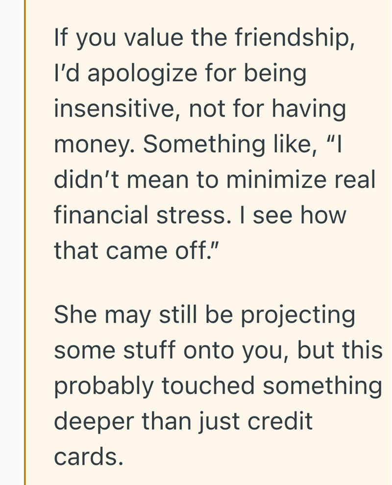 If you value the friendship, I'd apologize for being insensitive, not for having money. Something like, "I didn't mean to minimize real financial stress. I see how that came off." She may still be projecting some stuff onto you, but this probably touched something deeper than just credit cards.