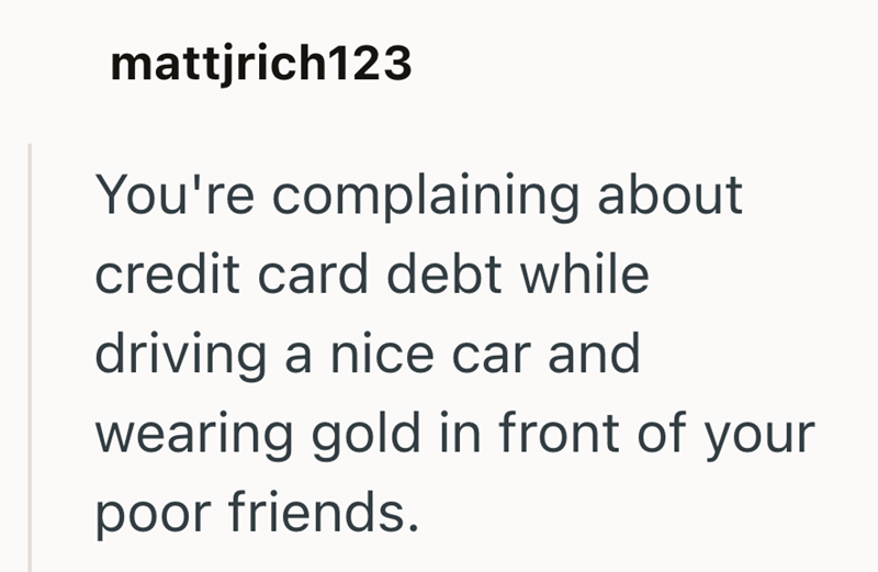mattjrich123 You're complaining about credit card debt while driving a nice car and wearing gold in front of your poor friends.