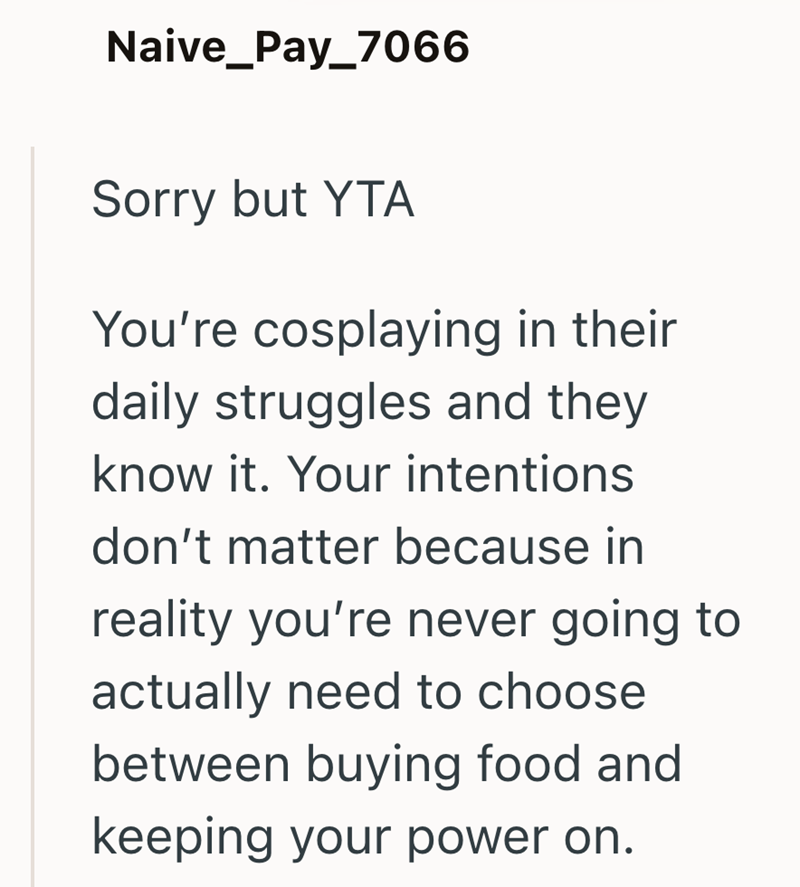 Naive_Pay_7066 Sorry but YTA You're cosplaying in their daily struggles and they know it. Your intentions don't matter because in reality you're never going to actually need to choose between buying food and keeping your power on.