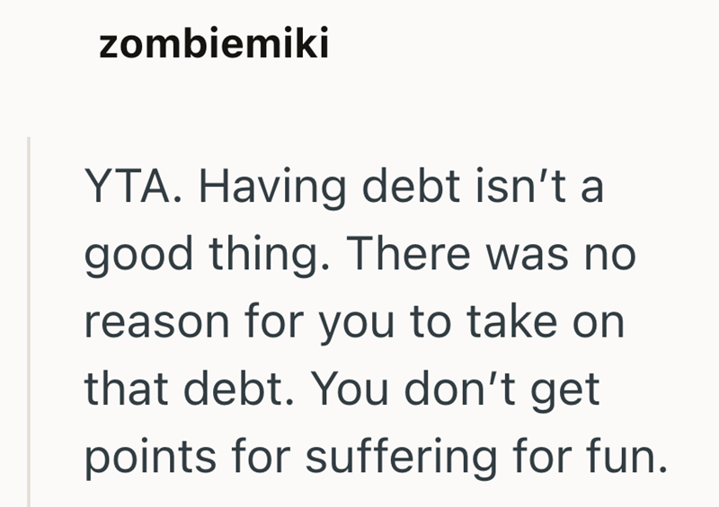zombiemiki YTA. Having debt isn't a good thing. There was no reason for you to take on that debt. You don't get points for suffering for fun.