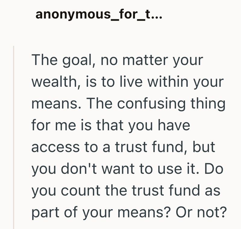 anonymous_for_t... The goal, no matter your wealth, is to live within your means. The confusing thing for me is that you have access to a trust fund, but you don't want to use it. Do you count the trust fund as part of your means? Or not?