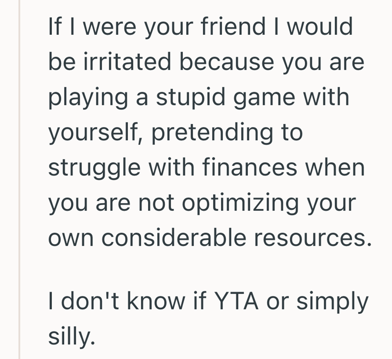 If I were your friend I would be irritated because you are playing a stupid game with yourself, pretending to struggle with finances when you are not optimizing your own considerable resources. I don't know if YTA or simply silly.