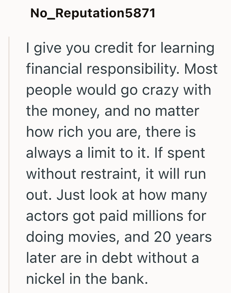 No_Reputation5871 I give you credit for learning financial responsibility. Most people would go crazy with. the money, and no matter how rich you are, there is always a limit to it. If spent without restraint, it will run out. Just look at how many actors got paid millions for doing movies, and 20 years. later are in debt without a nickel in the bank.