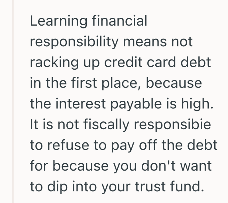Learning financial responsibility means not racking up credit card debt in the first place, because the interest payable is high. It is not fiscally responsibie to refuse to pay off the debt for because you don't want to dip into your trust fund.