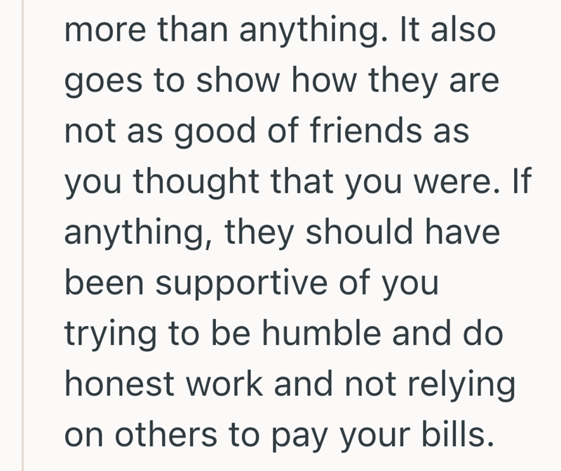 more than anything. It also goes to show how they are not as good of friends as you thought that you were. If anything, they should have. been supportive of you trying to be humble and do honest work and not relying on others to pay your bills.