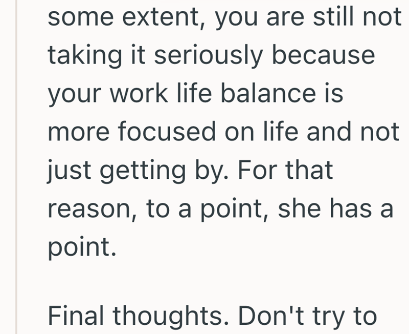 some extent, you are still not taking it seriously because your work life balance is more focused on life and not just getting by. For that reason, to a point, she has a point. Final thoughts. Don't try to
