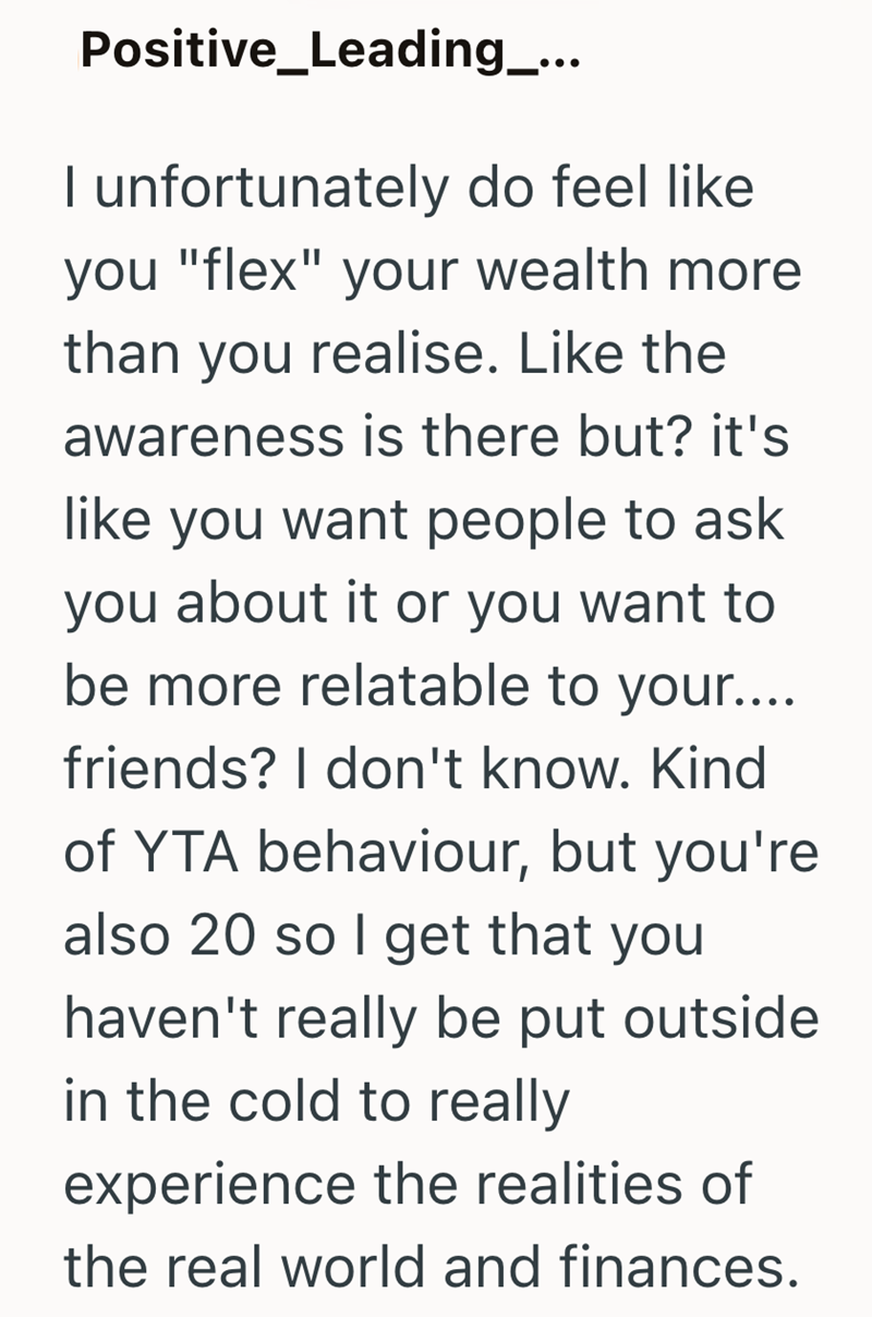 Positive_Leading_... I unfortunately do feel like you "flex" your wealth more than you realise. Like the awareness is there but? it's like you want people to ask you about it or you want to be more relatable to your.... friends? I don't know. Kind of YTA behaviour, but you're also 20 so I get that you haven't really be put outside in the cold to really experience the realities of the real world and finances.