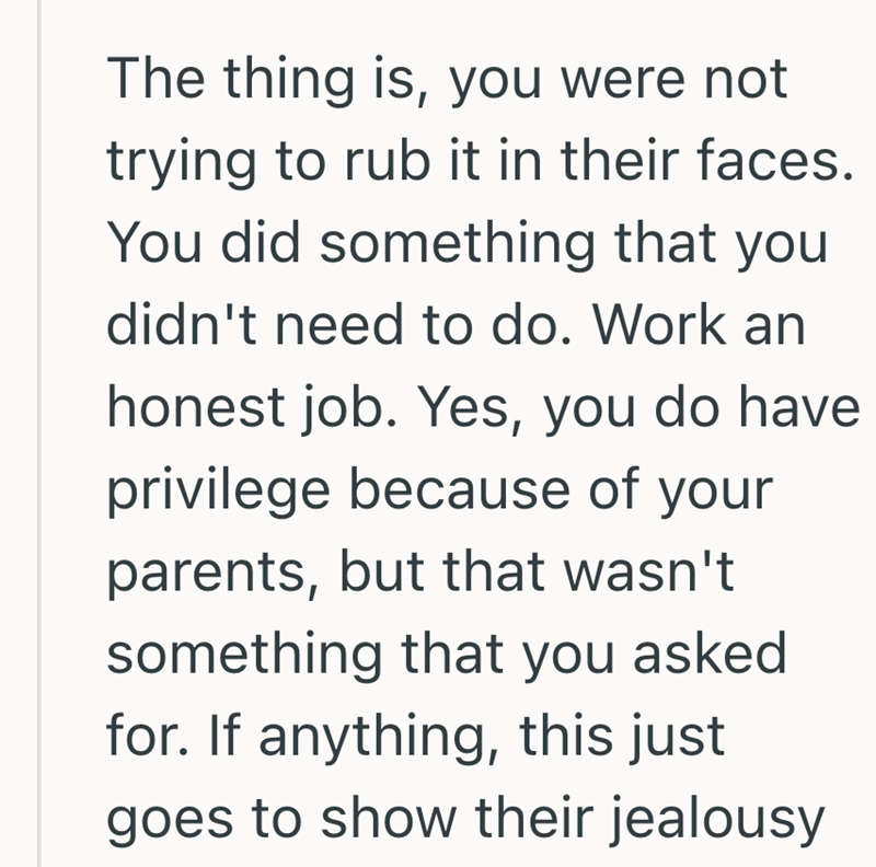 The thing is, you were not trying to rub it in their faces. You did something that you didn't need to do. Work an honest job. Yes, you do have privilege because of your parents, but that wasn't something that you asked for. If anything, this just goes to show their jealousy