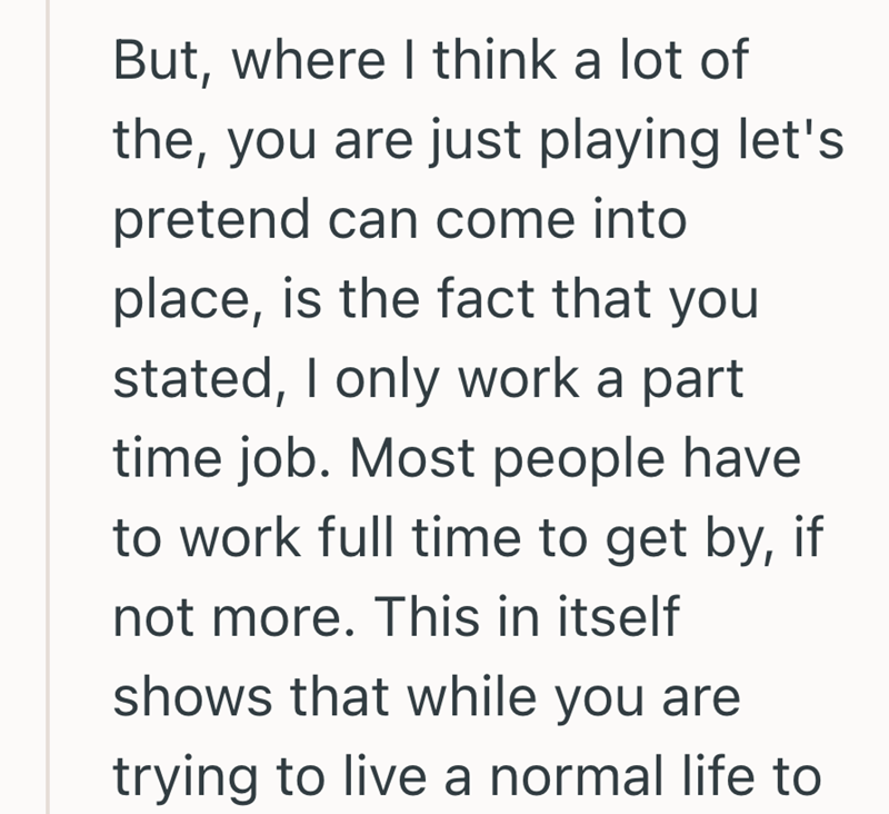 But, where I think a lot of the, you are just playing let's pretend can come into place, is the fact that you stated, I only work a part time job. Most people have to work full time to get by, if not more. This in itself shows that while you are trying to live a normal life to