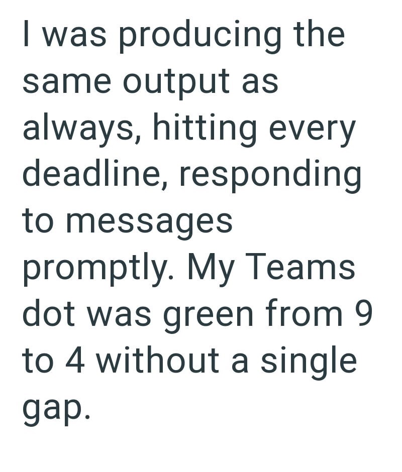 I was producing the same output as always, hitting every deadline, responding to messages promptly. My Teams dot was green from 9 to 4 without a single gap.
