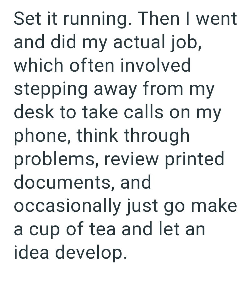 Set it running. Then I went and did my actual job, which often involved stepping away from my desk to take calls on my phone, think through problems, review printed documents, and occasionally just go make a cup of tea and let an idea develop.