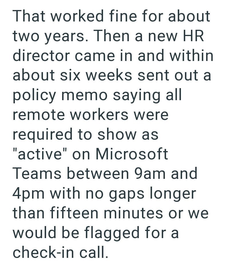 That worked fine for about two years. Then a new HR director came in and within about six weeks sent out a policy memo saying all remote workers were required to show as "active" on Microsoft Teams between 9am and 4pm with no gaps longer than fifteen minutes or we would be flagged for a check-in call.
