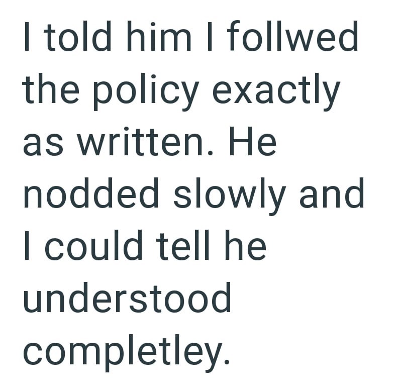 I told him I follwed the policy exactly as written. He nodded slowly and I could tell he understood completley.