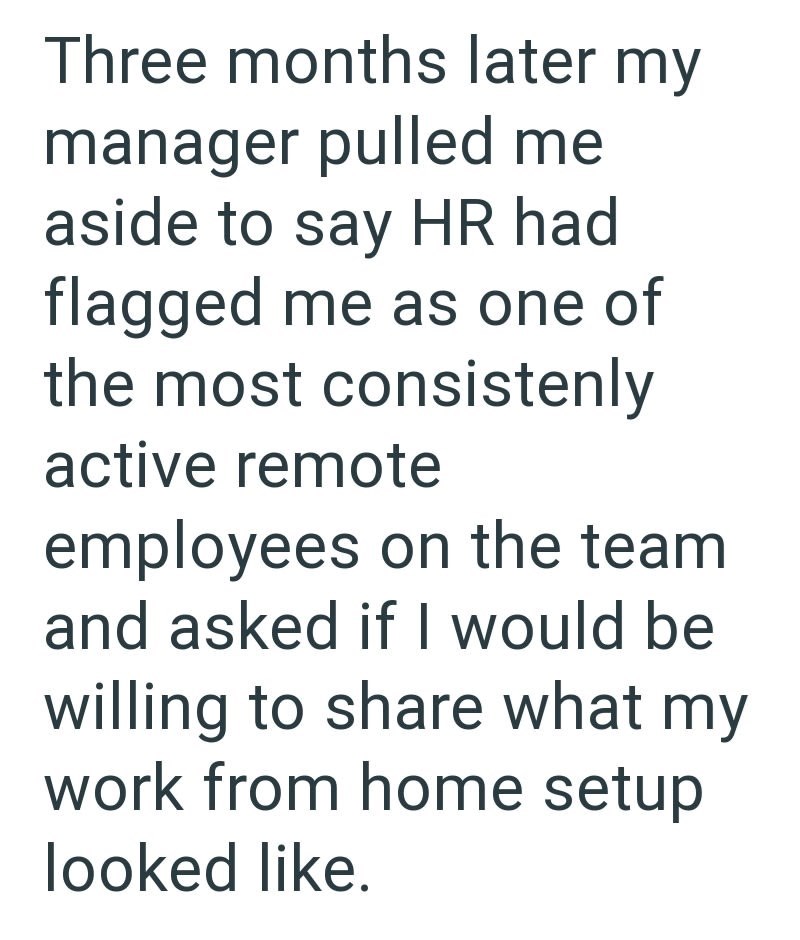 Three months later my manager pulled me aside to say HR had flagged me as one of the most consistenly active remote employees on the team and asked if I would be willing to share what my work from home setup looked like.