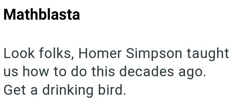 Mathblasta Look folks, Homer Simpson taught us how to do this decades ago. Get a drinking bird.