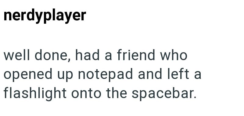 nerdyplayer well done, had a friend who opened up notepad and left a flashlight onto the spacebar.