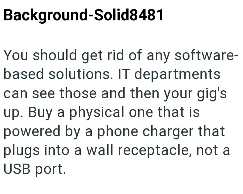 Background-Solid8481 You should get rid of any software- based solutions. IT departments can see those and then your gig's up. Buy a physical one that is powered by a phone charger that plugs into a wall receptacle, not a USB port.