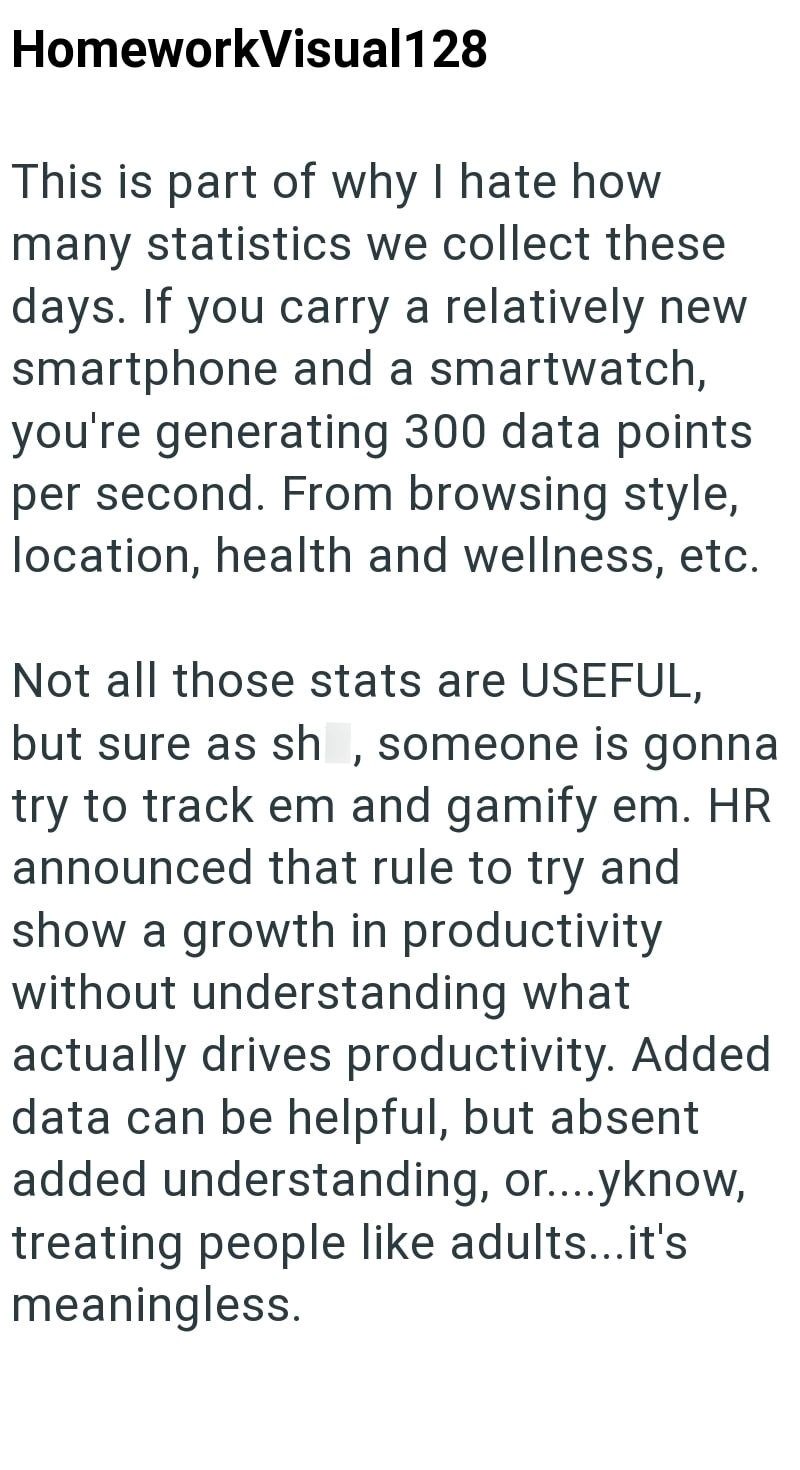 HomeworkVisual128 This is part of why I hate how many statistics we collect these days. If you carry a relatively new smartphone and a smartwatch, you're generating 300 data points per second. From browsing style, location, health and wellness, etc. Not all those stats are USEFUL, but sure as sh, someone is gonna try to track em and gamify em. HR announced that rule to try and show a growth in productivity without understanding what actually drives productivity. Added data can be helpful, but ab