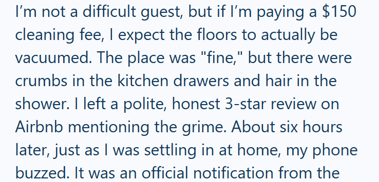 I'm not a difficult guest, but if I'm paying a $150 cleaning fee, I expect the floors to actually be vacuumed. The place was "fine," but there were crumbs in the kitchen drawers and hair in the shower. I left a polite, honest 3-star review on Airbnb mentioning the grime. About six hours later, just as I was settling in at home, my phone buzzed. It was an official notification from the