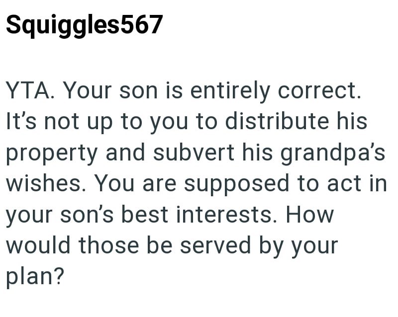 Squiggles567 YTA. Your son is entirely correct. It's not up to you to distribute his property and subvert his grandpa's wishes. You are supposed to act in your son's best interests. How would those be served by your plan?