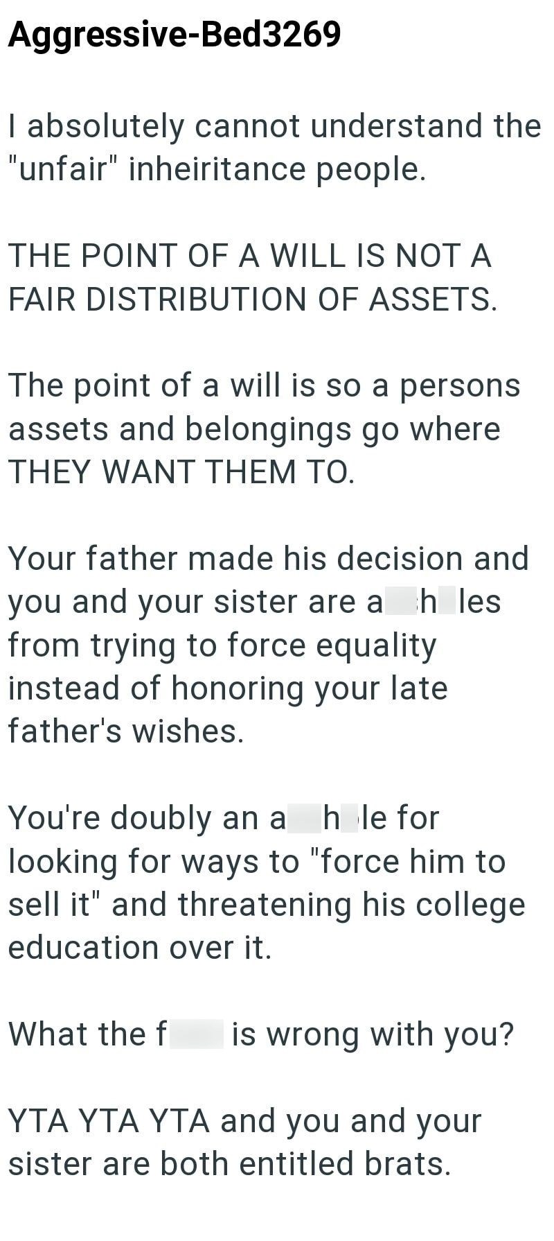 Aggressive-Bed3269 I absolutely cannot understand the "unfair" inheiritance people. THE POINT OF A WILL IS NOT A FAIR DISTRIBUTION OF ASSETS. The point of a will is so a persons assets and belongings go where THEY WANT THEM TO. Your father made his decision and you and your sister are a hles from trying to force equality instead of honoring your late. father's wishes. You're doubly an a hole for looking for ways to "force him to sell it" and threatening his college education over it. What the f