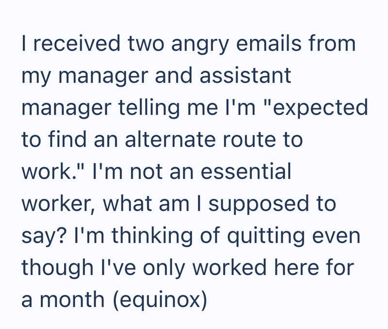 I received two angry emails from my manager and assistant manager telling me I'm "expected to find an alternate route to work." I'm not an essential worker, what am I supposed to say? I'm thinking of quitting even though I've only worked here for a month (equinox)