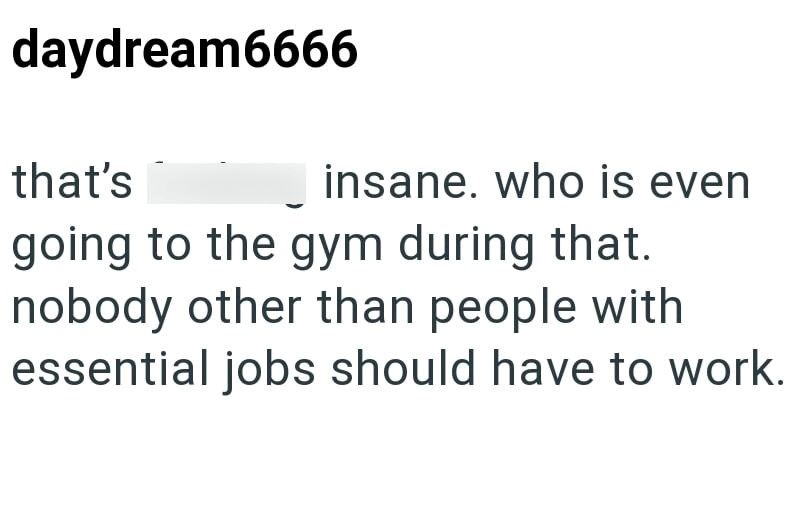daydream6666 that's insane. who is even going to the gym during that. nobody other than people with essential jobs should have to work.