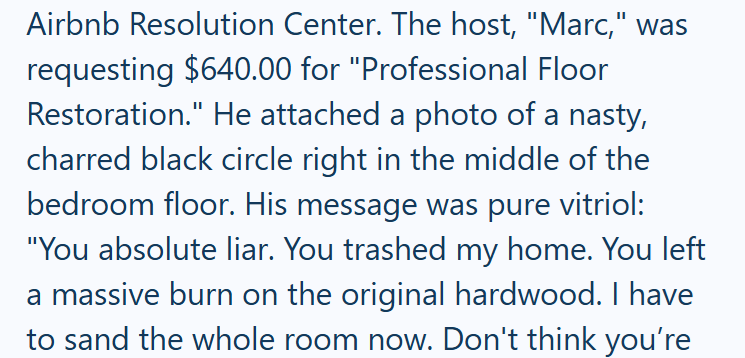Airbnb Resolution Center. The host, "Marc," was requesting $640.00 for "Professional Floor Restoration." He attached a photo of a nasty, charred black circle right in the middle of the bedroom floor. His message was pure vitriol: "You absolute liar. You trashed my home. You left a massive burn on the original hardwood. I have to sand the whole room now. Don't think you're