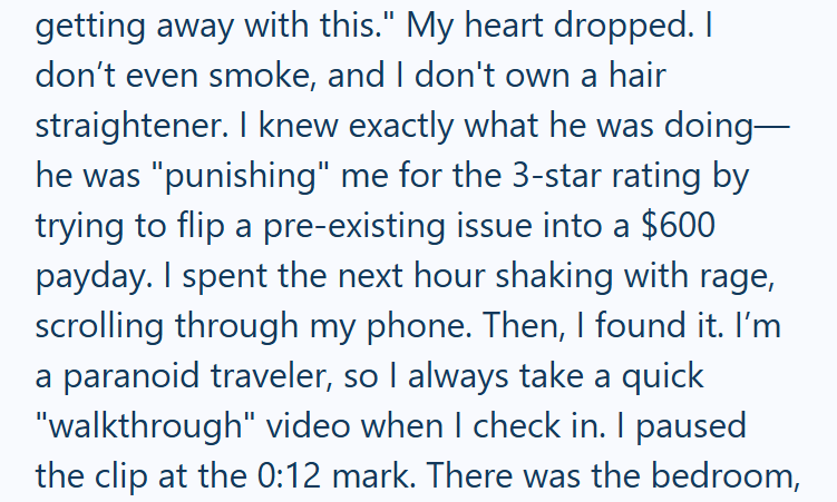 getting away with this." My heart dropped. I don't even smoke, and I don't own a hair straightener. I knew exactly what he was doing— he was "punishing" me for the 3-star rating by trying to flip a pre-existing issue into a $600 payday. I spent the next hour shaking with rage, scrolling through my phone. Then, I found it. I'm a paranoid traveler, so I always take a quick "walkthrough" video when I check in. I paused the clip at the 0:12 mark. There was the bedroom,
