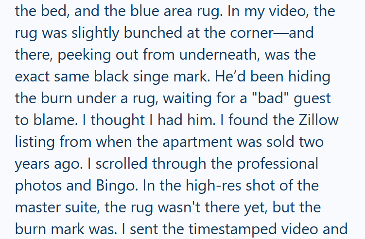 the bed, and the blue area rug. In my video, the rug was slightly bunched at the corner-and there, peeking out from underneath, was the exact same black singe mark. He'd been hiding the burn under a rug, waiting for a "bad" guest to blame. I thought I had him. I found the Zillow listing from when the apartment was sold two years ago. I scrolled through the professional photos and Bingo. In the high-res shot of the master suite, the rug wasn't there yet, but the burn mark was. I sent the timestam