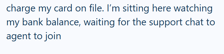 charge my card on file. I'm sitting here watching my bank balance, waiting for the support chat to agent to join