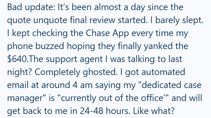 Bad update: It's been almost a day since the quote unquote final review started. I barely slept. I kept checking the Chase App every time my phone buzzed hoping they finally yanked the $640.The support agent I was talking to last night? Completely ghosted. I got automated email at around 4 am saying my "dedicated case manager" is "currently out of the office"" and will get back to me in 24-48 hours. Like what?