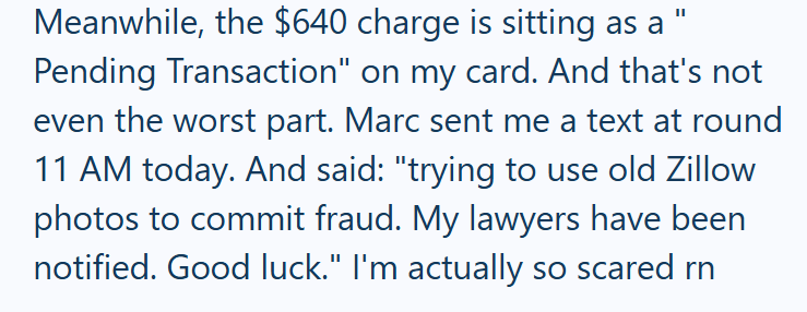 Meanwhile, the $640 charge is sitting as a Pending Transaction" on my card. And that's not even the worst part. Marc sent me a text at round 11 AM today. And said: "trying to use old Zillow photos to commit fraud. My lawyers have been notified. Good luck." I'm actually so scared rn