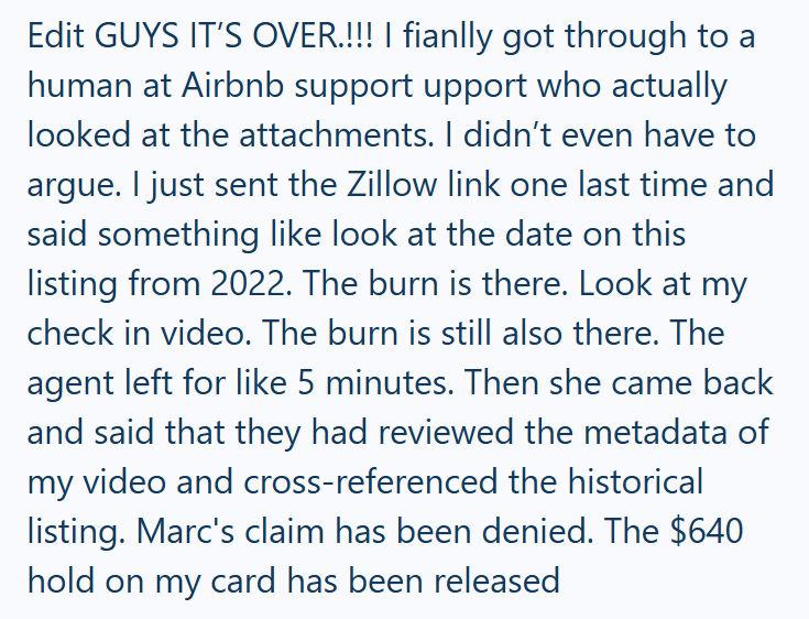 Edit GUYS IT'S OVER.!!! I fianlly got through to a human at Airbnb support upport who actually looked at the attachments. I didn't even have to argue. I just sent the Zillow link one last time and said something like look at the date on this listing from 2022. The burn is there. Look at my check in video. The burn is still also there. The agent left for like 5 minutes. Then she came back and said that they had reviewed the metadata of my video and cross-referenced the historical listing. Marc's