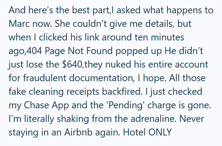 And here's the best part,I asked what happens to Marc now. She couldn't give me details, but when I clicked his link around ten minutes ago,404 Page Not Found popped up He didn't just lose the $640,they nuked his entire account for fraudulent documentation, I hope. All those fake cleaning receipts backfired. I just checked my Chase App and the 'Pending' charge is gone. I'm literally shaking from the adrenaline. Never staying in an Airbnb again. Hotel ONLY