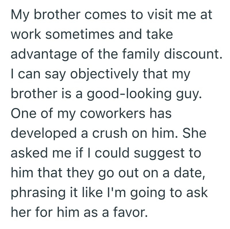 My brother comes to visit me at work sometimes and take advantage of the family discount. I can say objectively that my brother is a good-looking guy. One of my coworkers has developed a crush on him. She asked me if I could suggest to him that they go out on a date, phrasing it like I'm going to ask her for him as a favor.