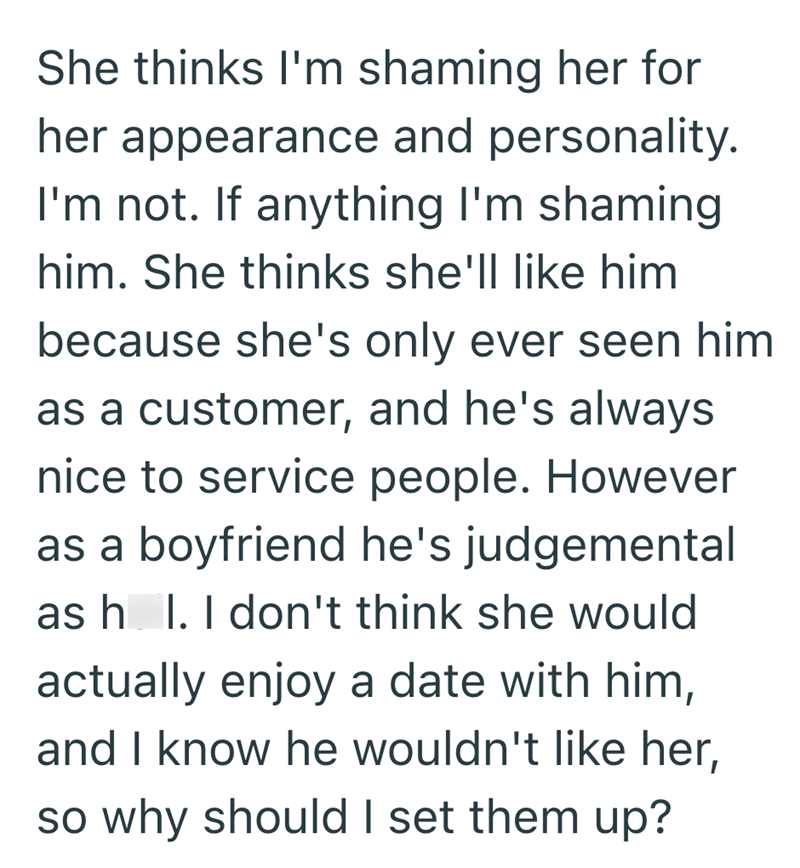 She thinks I'm shaming her for her appearance and personality. I'm not. If anything I'm shaming him. She thinks she'll like him because she's only ever seen him as a customer, and he's always nice to service people. However as a boyfriend he's judgemental as h_l. I don't think she would actually enjoy a date with him, and I know he wouldn't like her, so why should I set them up?